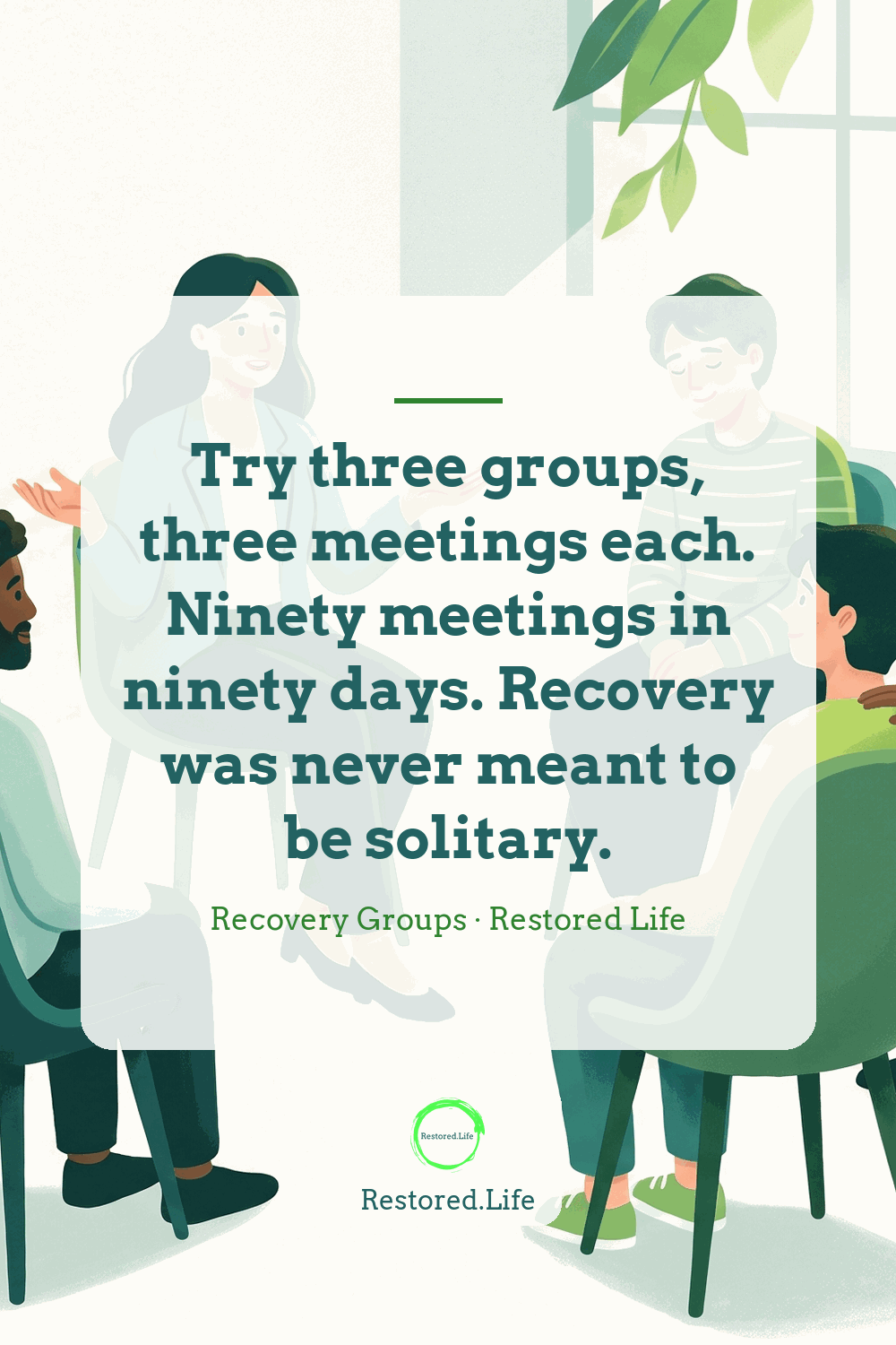 Try three groups, three meetings each. Ninety meetings in ninety days. Recovery was never meant to be solitary. — Recovery Groups · Restored Life